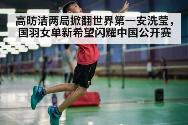 高昉洁两局掀翻世界第一安洗莹，国羽女单新希望闪耀中国公开赛