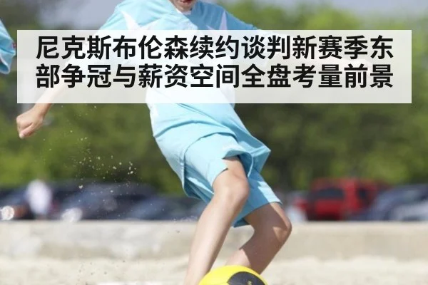 尼克斯布伦森续约谈判新赛季东部争冠与薪资空间全盘考量前景
